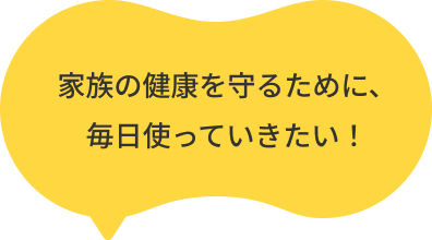 家族の健康を守るために、毎日使っていきたい！