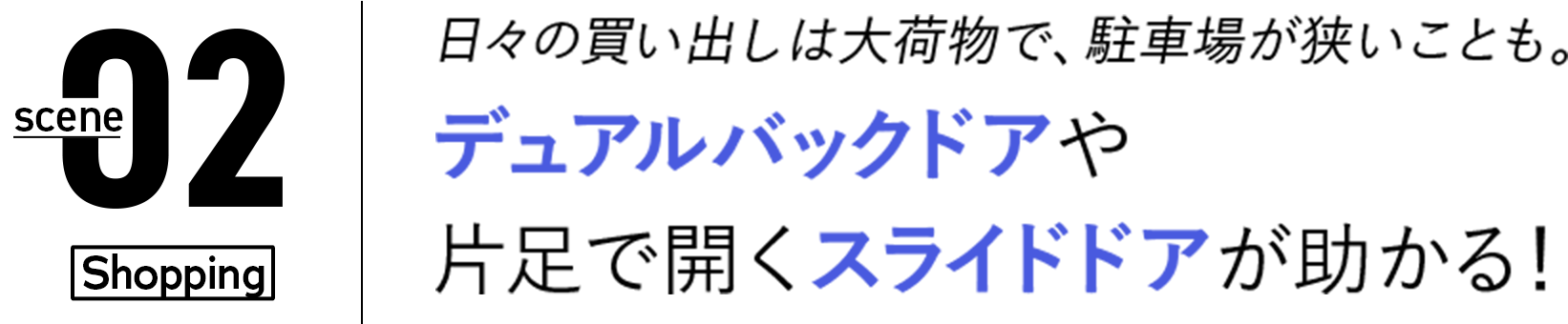 02 日々の買い出しは大荷物で、駐車場が狭いことも。デュアルバックドアや片足で開くスライドドアが助かる！