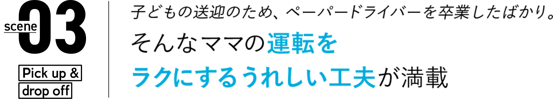 03 子どもの送迎のため、ペーパードライバーを卒業したばかり。そんなママの運転をラクにする嬉しい工夫が満載