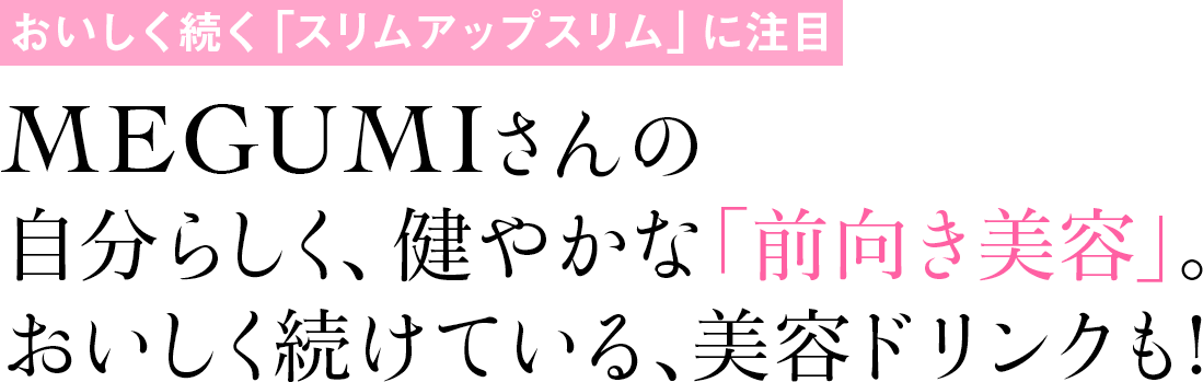 おいしく続く「スリムアップスリム」に注目 MEGUMIさんの自分らしく、健やかな「前向き美容」。おいしく続けている、美容ドリンクも!