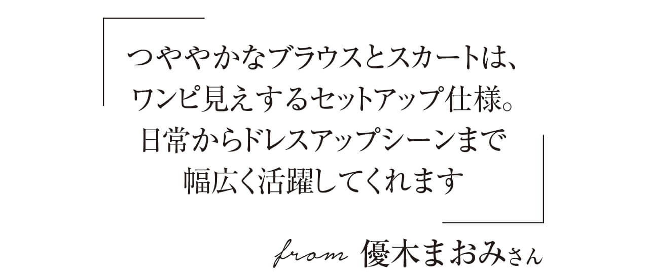 「つややかなブラウスとスカートは、ワンピ見えするセットアップ仕様。日常からドレスアップシーンまで幅広く活躍してくれます」from 優木まおみさん