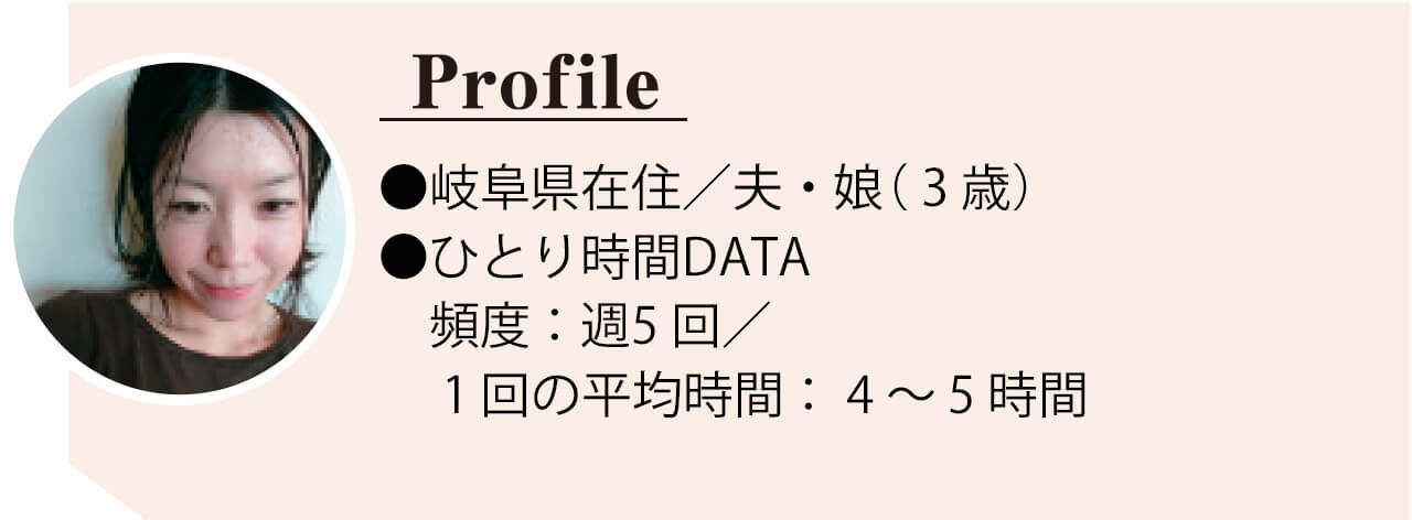 TBゆかりさん　●岐阜県在住／夫・娘 （ 3 歳） ●ひとり時間DATA　頻 度：週5 回／ 1 回の平均 時間： 4 ～ 5 時間