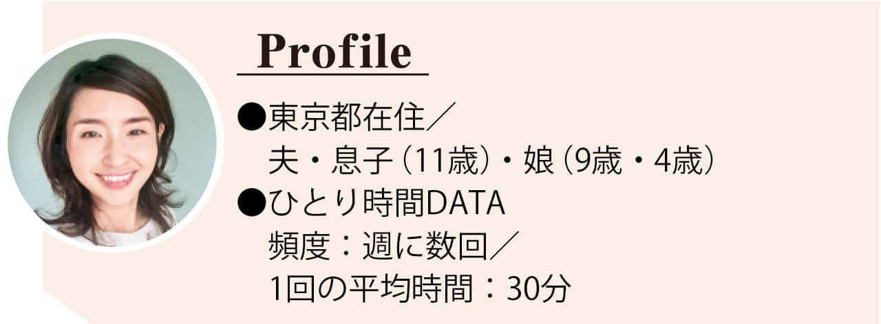 No.034りーぬさん　●東京都在住／夫・息子（11歳）・ 娘（ 9 歳・4 歳） ●ひとり時間DATA　頻度：週に 数回／ 1回の平均時間：30分