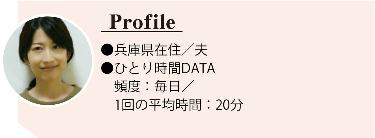No.008さっちさん　●兵庫県在住／夫 ●ひとり時間DATA　頻 度：毎日／ 1 回の平均時 間：20分