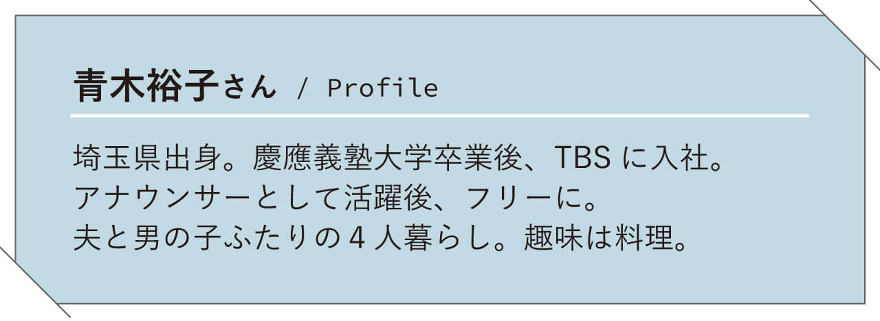 青木裕子さん/ Profile　埼玉県出身。慶應義塾大学卒業後、TBS に入社。アナウンサーとして活躍後、フリーに。夫と男の子ふたりの4 人暮らし。趣味は料理。