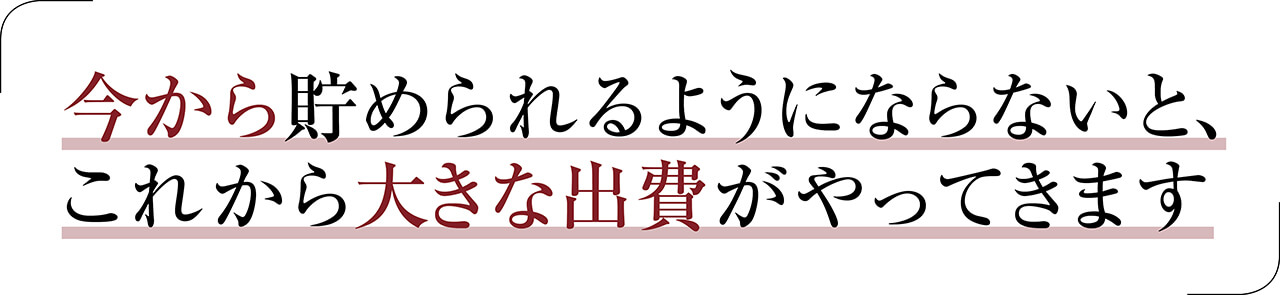 今から貯められるようにならないと、これから大きな出費がやってきます