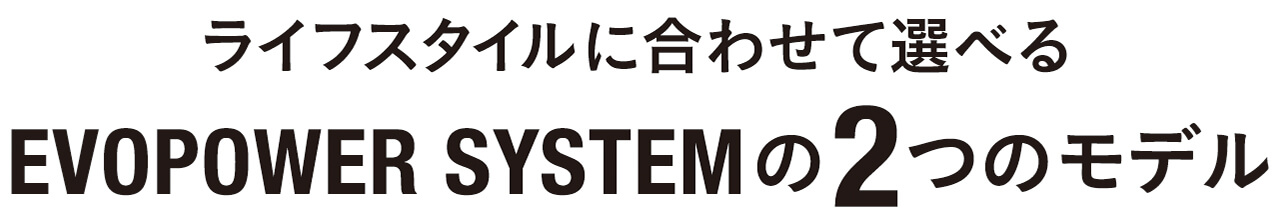 ライフスタイルに合わせて選べるEVOPOWER SYSTEMの2つのモデル