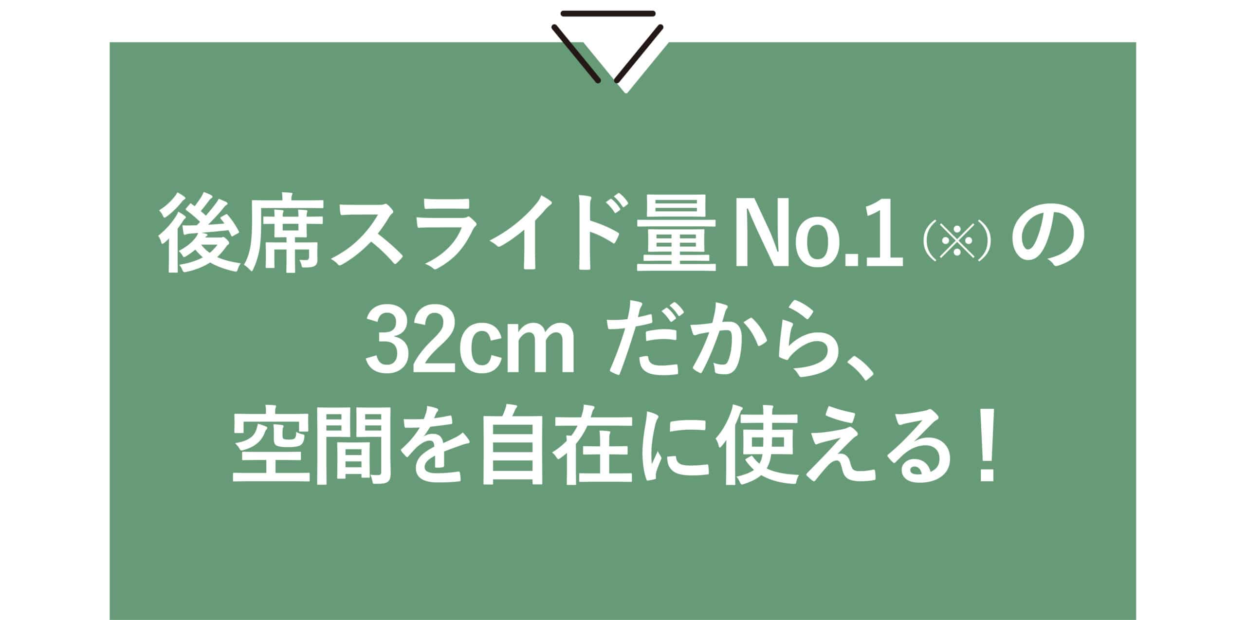 後席スライド量No.1（※）の32cmだから、 空間を自在に使える！