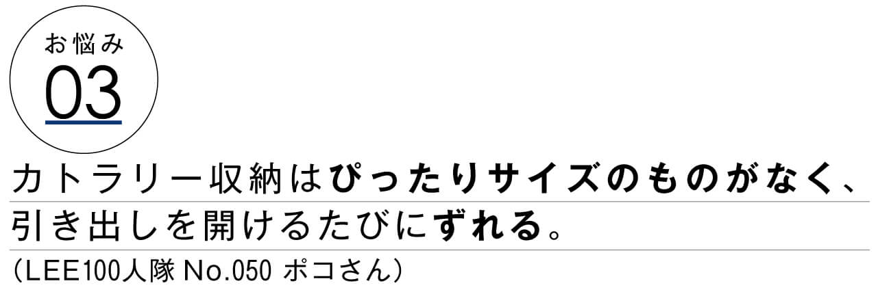 お悩み03　カトラリー収納はぴったりサイズのものがなく、引き出しを開けるたびにずれる。　LEE100人隊No.050 ポコさん