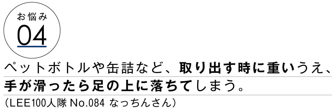 お悩み04　ペットボトルや缶詰など、取り出す時に重いうえ、手が滑ったら足の上に落ちてしまう。　LEE100人隊No.084 なっちんさん