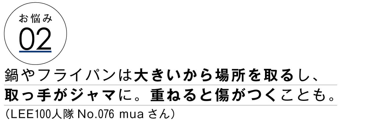 お悩み02　鍋やフライパンは大きいから場所を取るし、取っ手がジャマに。重ねると傷がつくことも。　LEE100人隊No.076 muaさん