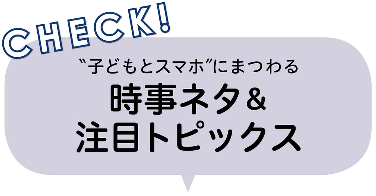 CHECK！　“子どもとスマホ”にまつわる時事ネタ＆注目トピックス