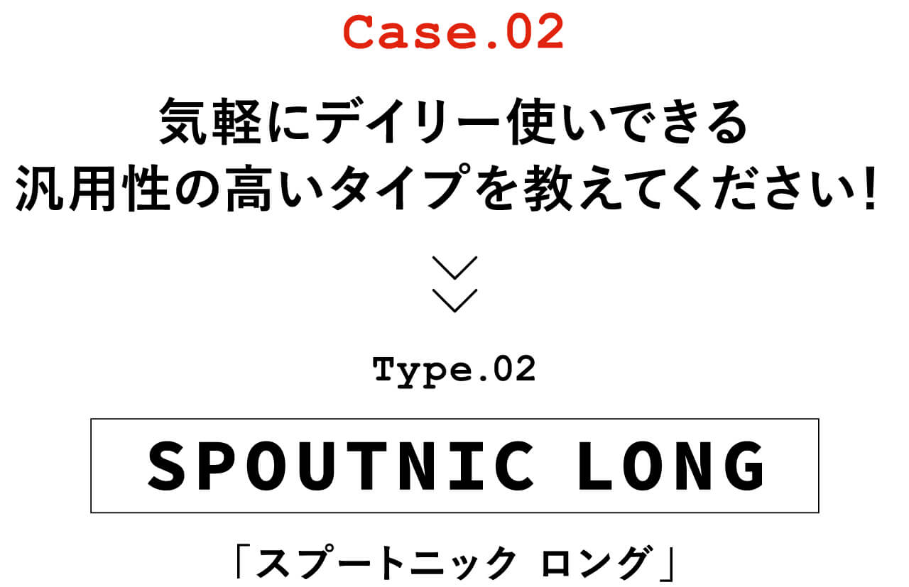 Case.02 気軽にデイリー使いできる汎用性の高いタイプを教えてください！　Type.02 SPOUTNIC LONG「スプートニック ロング」