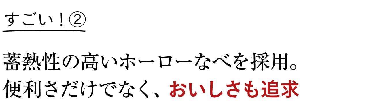 すごい！② 蓄熱性の高いホーローなべを採用。 便利さだけでなく、おいしさも追求