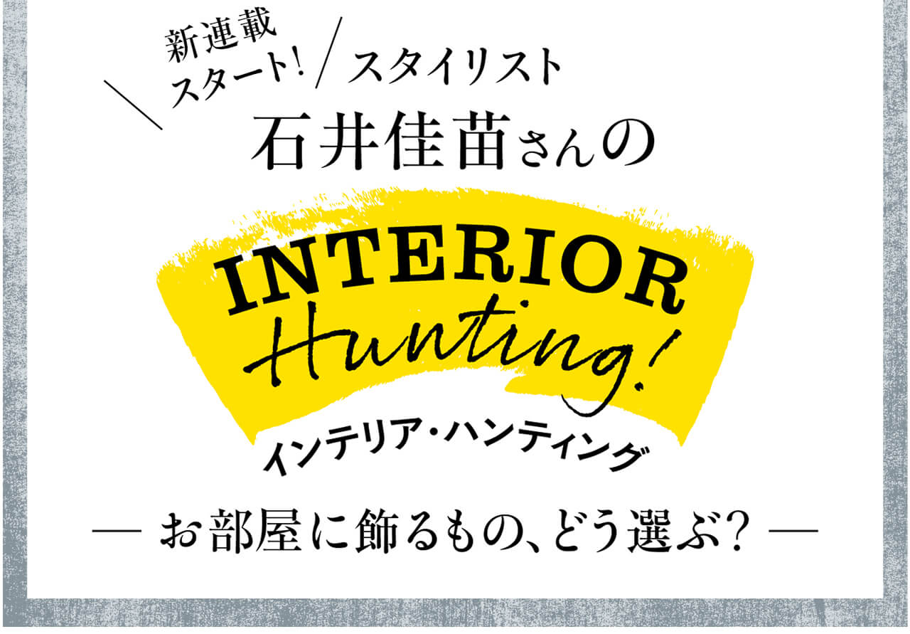 新連載スタート！　スタイリスト 石井佳苗さんのINTERIOR Hunting!　インテリア・ハンティング　お部屋に飾るもの、どう選ぶ？