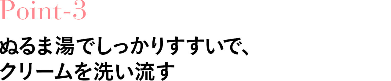 Point-3ぬるま湯でしっかりすすいで、 クリームを洗い流す