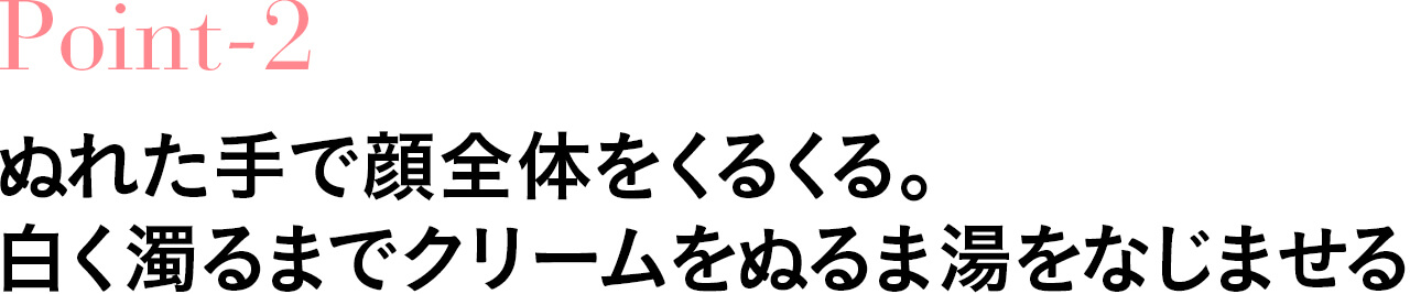 Point-2ぬれた手で顔全体をくるくる。 白く濁るまでクリームをぬるま湯をなじませる