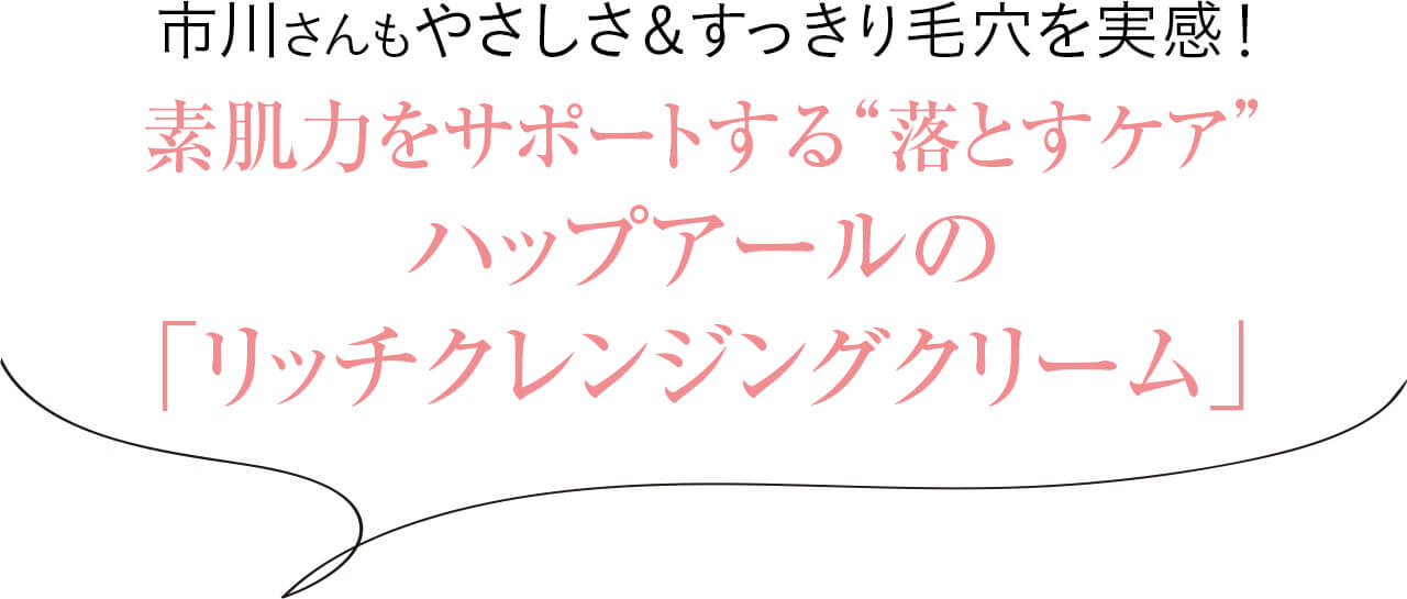 市川さんもやさしさ＆すっきり毛穴を実感！素肌力をサポートする“落とすケア”、 ハップアールの 「リッチクレンジングクリーム」