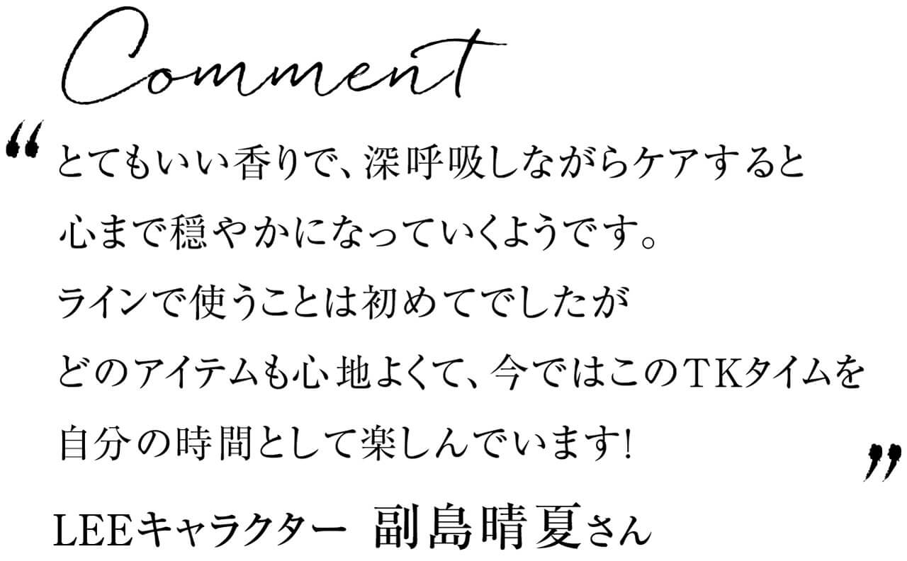 Comment　とてもいい香りで、深呼吸しながらケアすると心まで穏やかになっていくようです。ラインで使うことは初めてでしたがどのアイテムも心地よくて、今ではこのTKタイムを自分の時間として楽しんでいます!　LEEキャラクター 副島晴夏さん