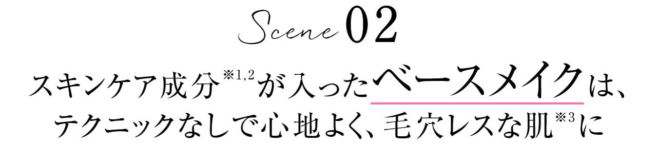 Scene 02　スキンケア成分※1,2が入ったベースメイクは、テクニックなしで心地よく、毛穴レスな肌※3に