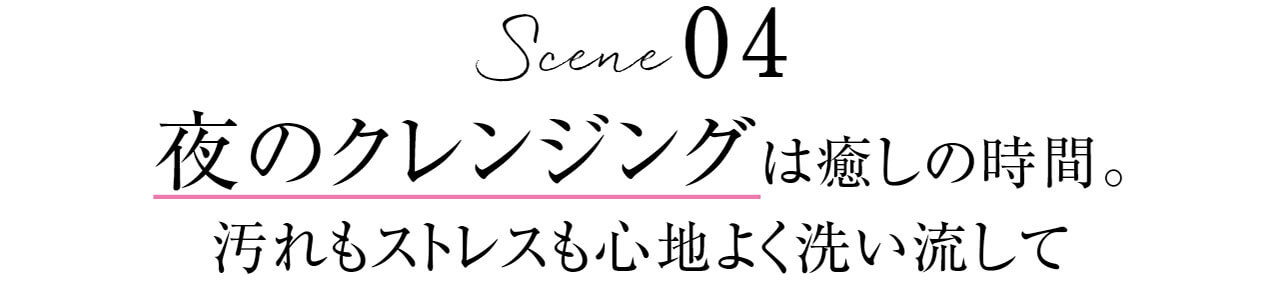 Scene 04　夜のクレンジングは癒しの時間。汚れもストレスも心地よく洗い流して