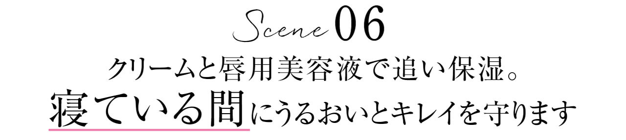 Scene 06　クリームと唇用美容液で追い保湿。寝ている間にうるおいとキレイを守ります