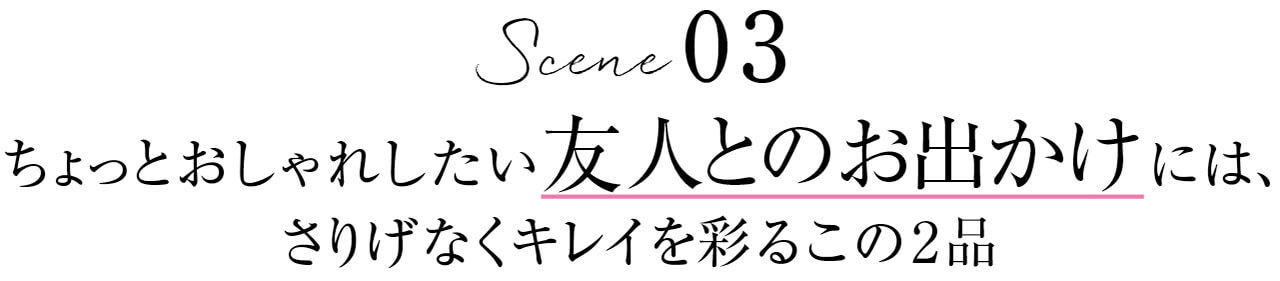 Scene 03　ちょっとおしゃれしたい友人とのお出かけには、さりげなくキレイを彩るこの2品