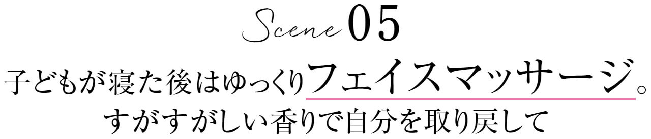 Scene 05　子どもが寝た後はゆっくりフェイスマッサージ。すがすがしい香りで自分を取り戻して