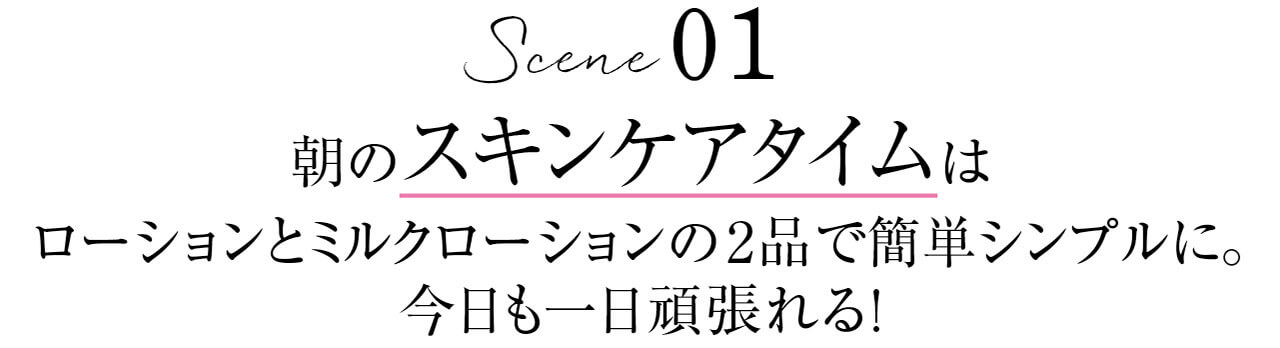 Scene 01　朝のスキンケアタイムはローションとミルクローションの2品で簡単シンプルに。今日も一日頑張れる!