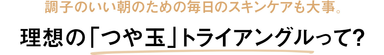 調子のいい朝のための毎日のスキンケアも大事。理想の「つや玉」トライアングルって？