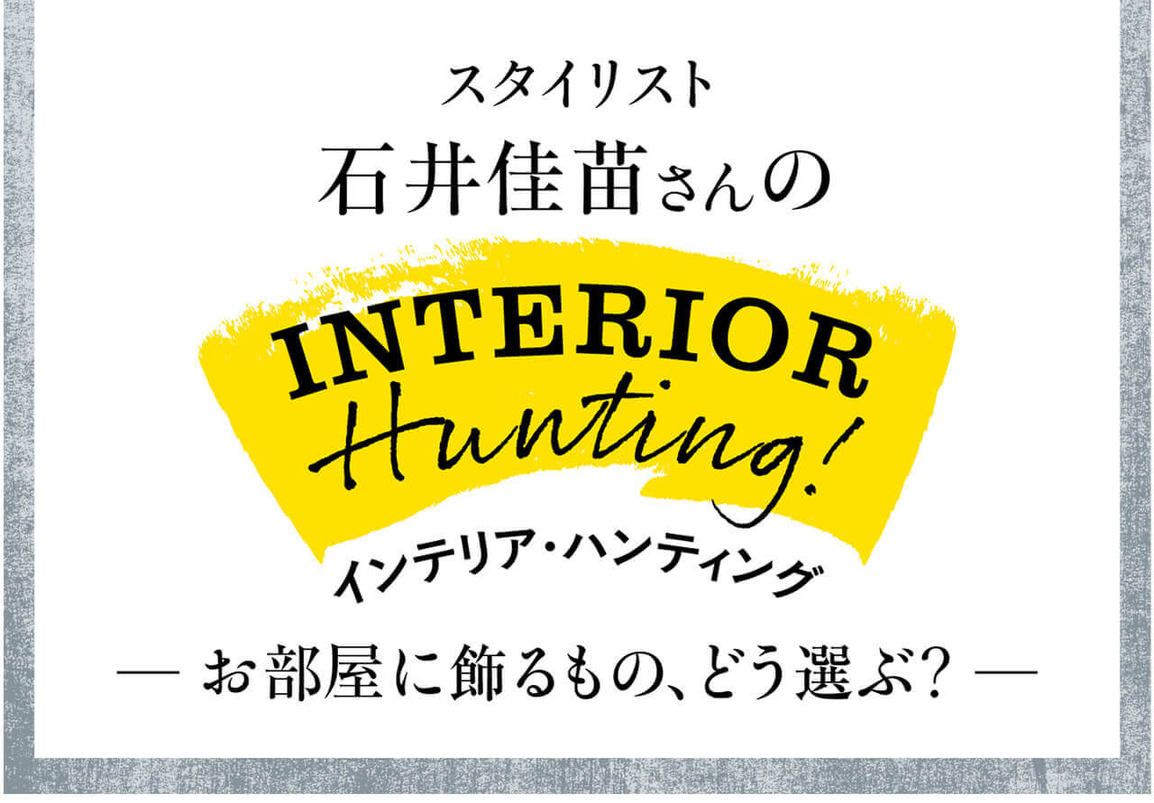 スタイリスト 石井佳苗さんのINTERIOR Hunting!　インテリア・ハンティング　お部屋に飾るもの、どう選ぶ？