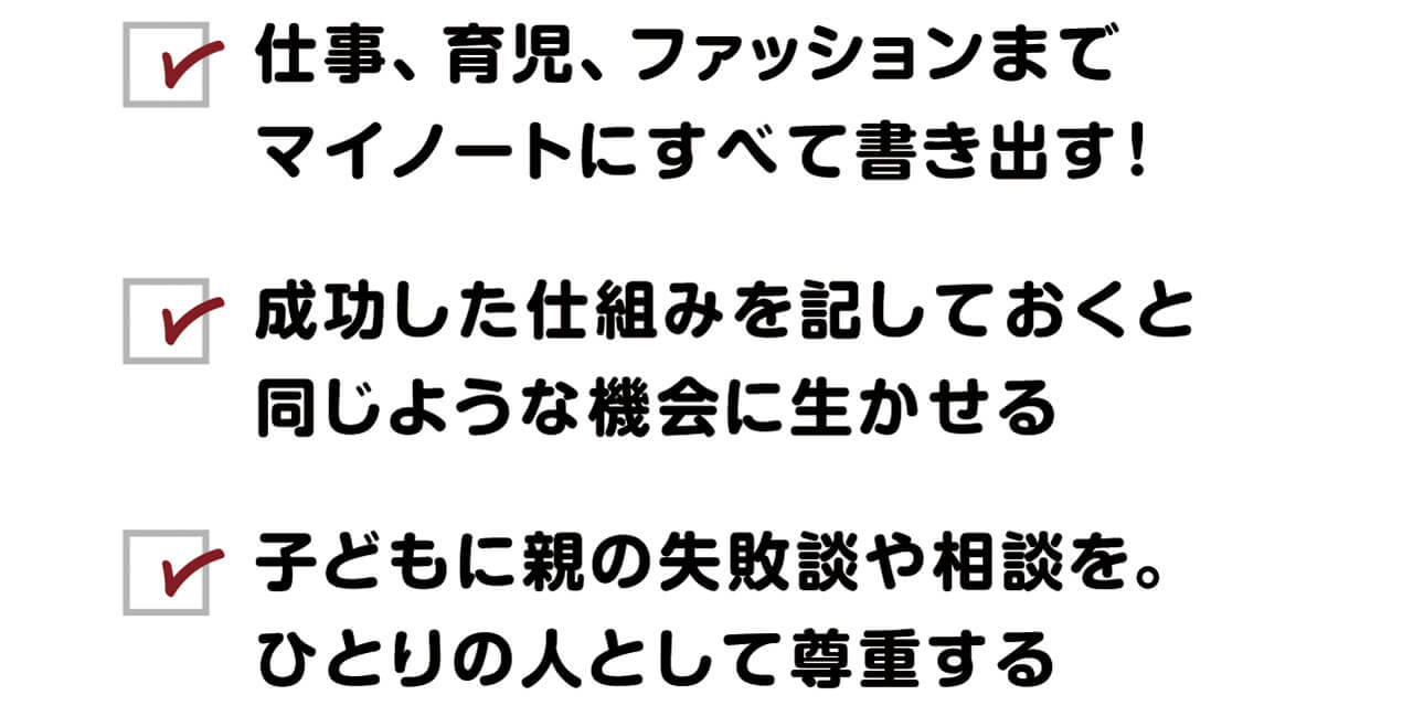 ・仕事、育児、ファッションまでマイノートにすべて書き出す！　・成功した仕組みを記しておくと 同じような機会に生かせる　・子どもに親の失敗談や相談を。ひとりの人として尊重する