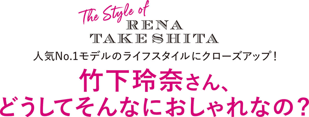 The Style of RENA TAKESHITA 人気No.1モデルのライフスタイルにクローズアップ！ 竹下玲奈さん、どうしてそんなにおしゃれなの？