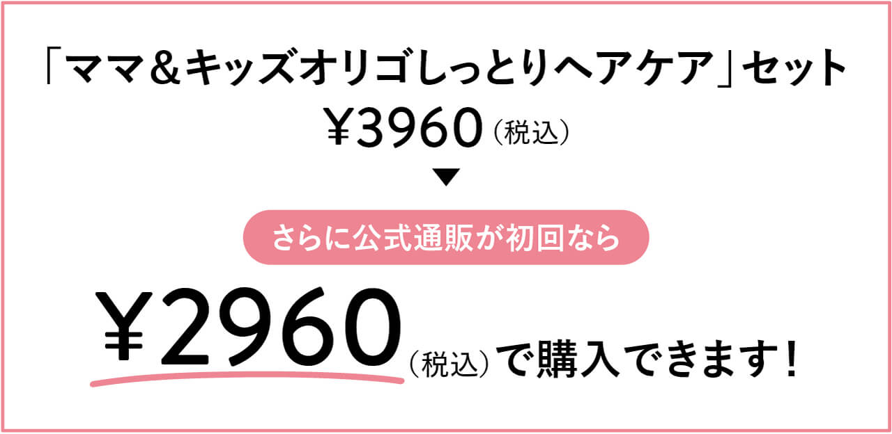 「ママ＆キッズオリゴしっとりヘアケア」セット　¥3960（税込）　▶︎　さらに公式通販が初回なら　¥2960（税込）で購入できます！