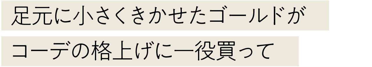 足元に小さくきかせたゴールドが コーデの格上げに一役買って