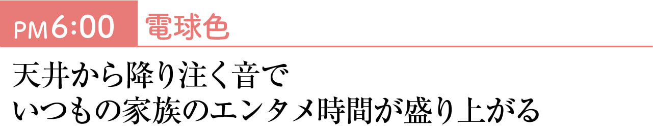 PM6：00　電球色 天井から降り注く音でいつもの家族のエンタメ時間が盛り上がる