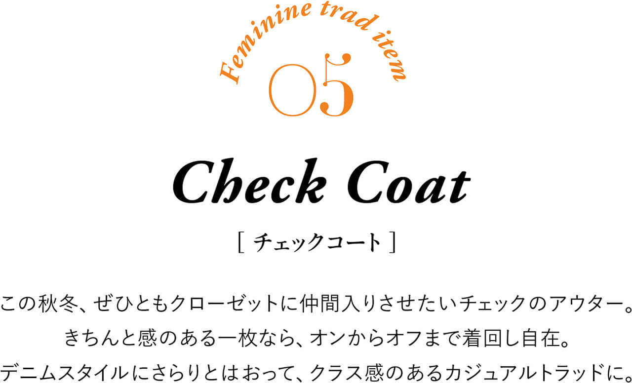 Feminine trad item 05 Check Coat ［チェックコート］ この秋冬、ぜひともクローゼットに仲間入りさせたいチェックのアウター。きちんと感のある一枚なら、オンからオフまで着回し自在。デニムスタイルにさらりとはおって、クラス感のあるカジュアルトラッドに。