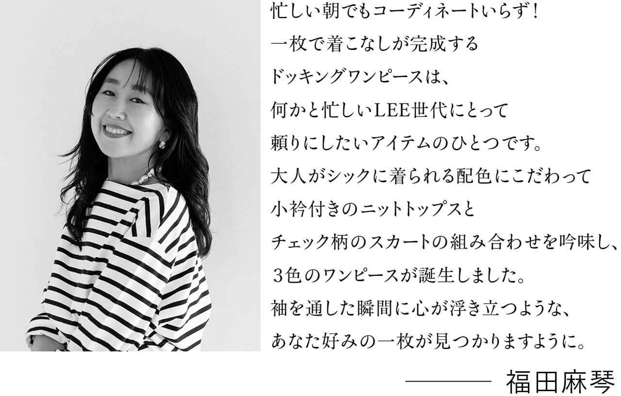 忙しい朝でもコーディネートいらず!一枚で着こなしが完成するドッキングワンピースは、何かと忙しいLEE世代にとって頼りにしたいアイテムのひとつです。大人がシックに着られる配色にこだわって小衿付きのニットトップスとチェック柄のスカートの組み合わせを吟味し、3色のワンピースが誕生しました。袖を通した瞬間に心が浮き立つような、あなた好みの一枚が見つかりますように。 福田麻琴さん