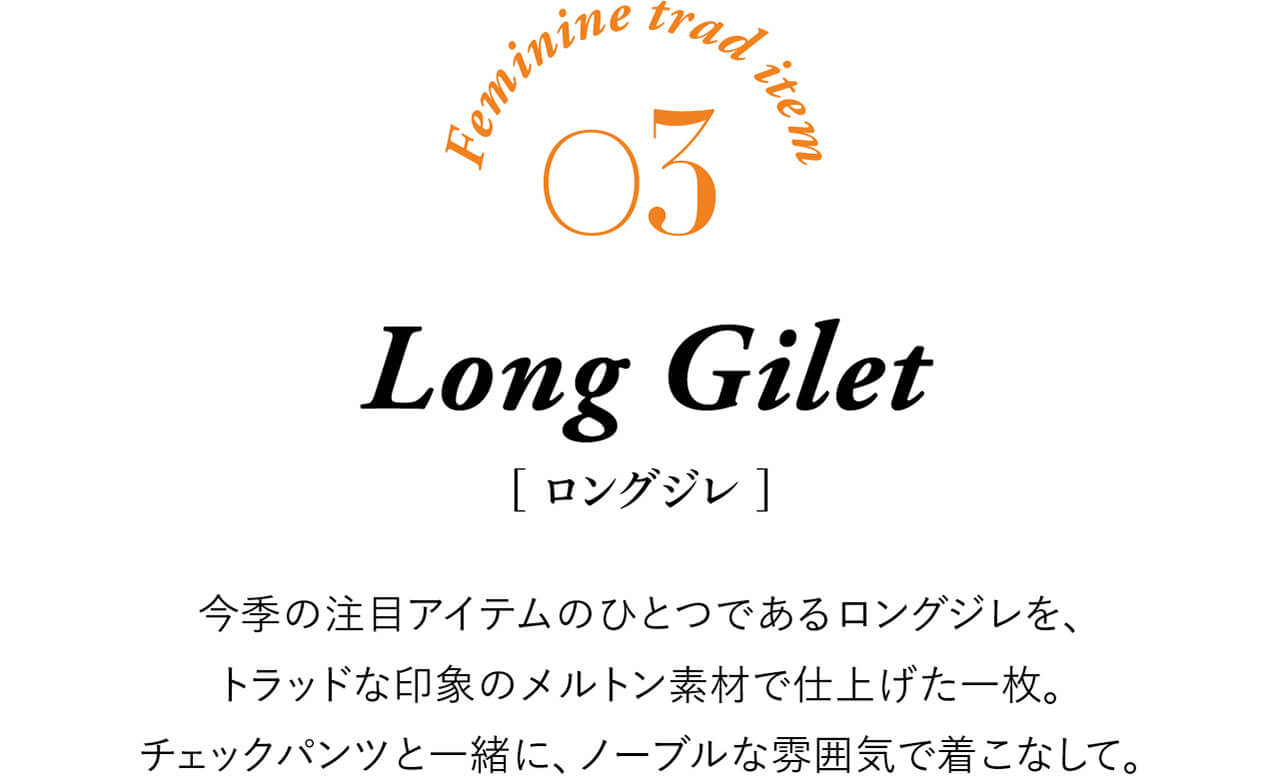 Feminine trad item 03 Long Gilet ［ロングジレ］ 今季の注目アイテムのひとつであるロングジレを、トラッドな印象のメルトン素材で仕上げた一枚。チェックパンツと一緒に、ノーブルな雰囲気で着こなして。