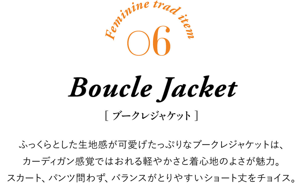 Feminine trad item 06 Boucle Jacket ［ブークレジャケット］ ふっくらとした生地感が可愛げたっぷりなブークレジャケットは、カーディガン感覚ではおれる軽やかさと着心地のよさが魅力。スカート、パンツ問わず、バランスがとりやすいショート丈をチョイス。