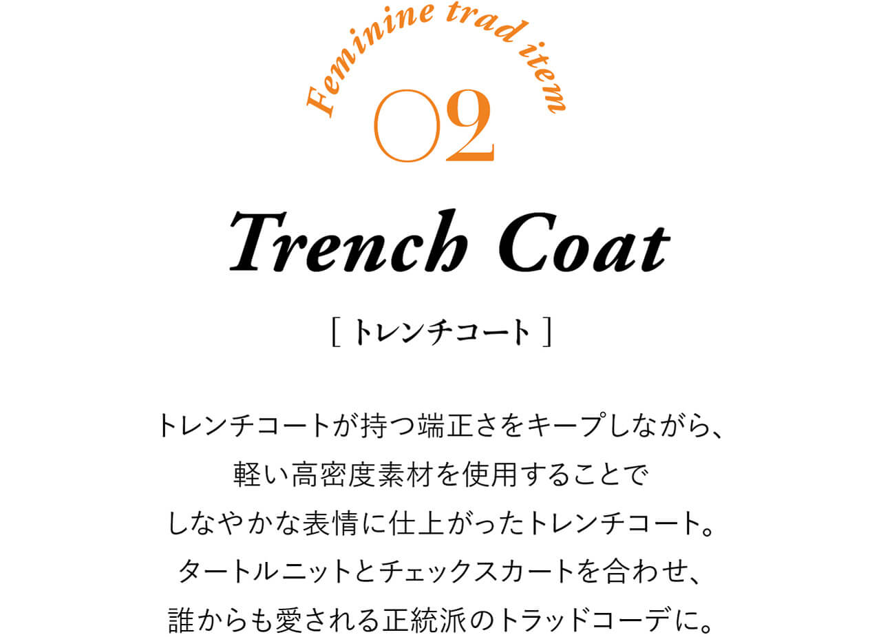 Feminine trad item 02 Trench Coat ［トレンチコート］ トレンチコートが持つ端正さをキープしながら、軽い高密度素材を使用することでしなやかな表情に仕上がったトレンチコート。タートルニットとチェックスカートを合わせ、誰からも愛される正統派のトラッドコーデに。