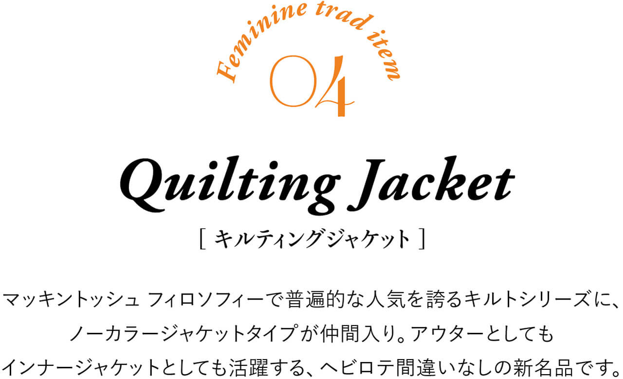 Feminine trad item 04 Quilting Jacket ［キルティングジャケット］ マッキントッシュ フィロソフィーで普遍的な人気を誇るキルトシリーズに、ノーカラージャケットタイプが仲間入り。アウターとしてもインナージャケットとしても活躍する、ヘビロテ間違いなしの新名品です。