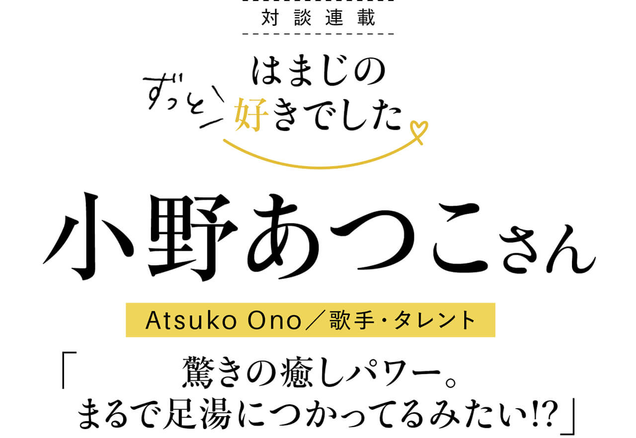 対談連載 はまじのずっと好きでした　小野あつこさん　Atsuko Ono／歌手・タレント「驚きの癒しパワー。まるで足湯につかってるみたい!?」