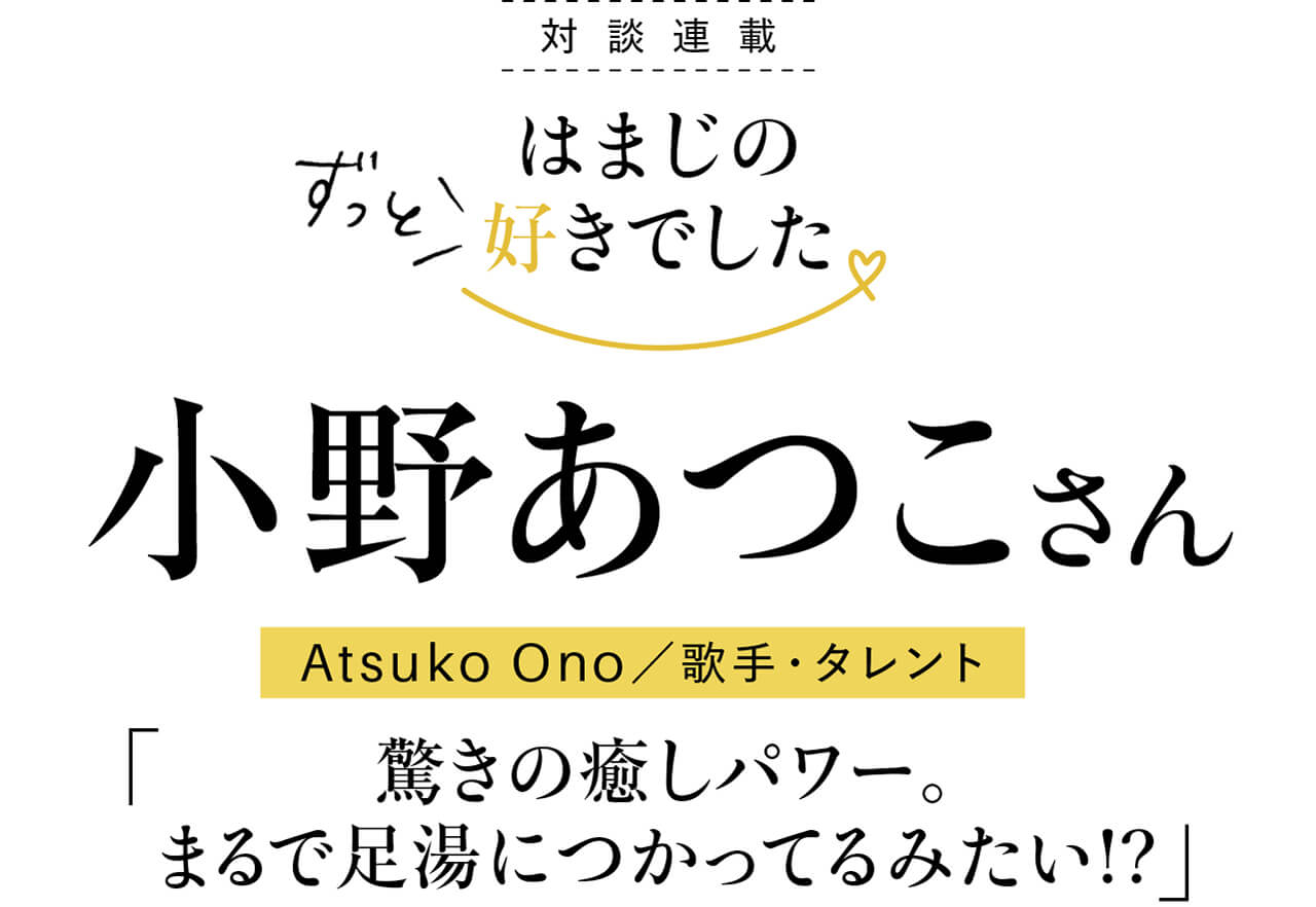 はまじ×小野あつこさん対談】驚きの癒しパワー。まるで足湯につかっ