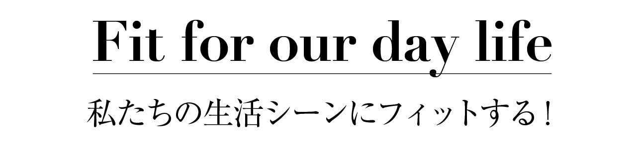 Fit for our day life 私たちの生活シーンにフィットする！