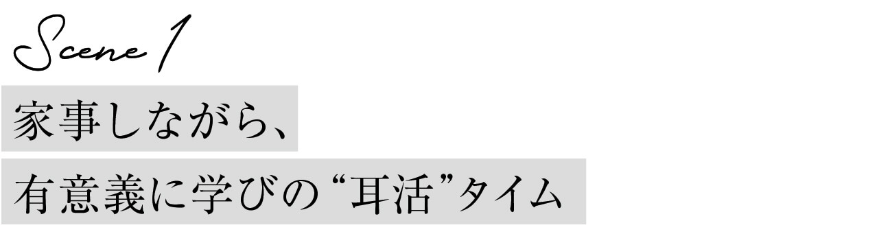 Scene１ 家事しながら、有意義に学びの“耳活”タイム