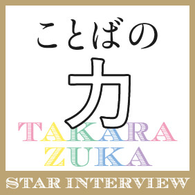 TAKARAZUKA STAR INTERVIEW ことばの力