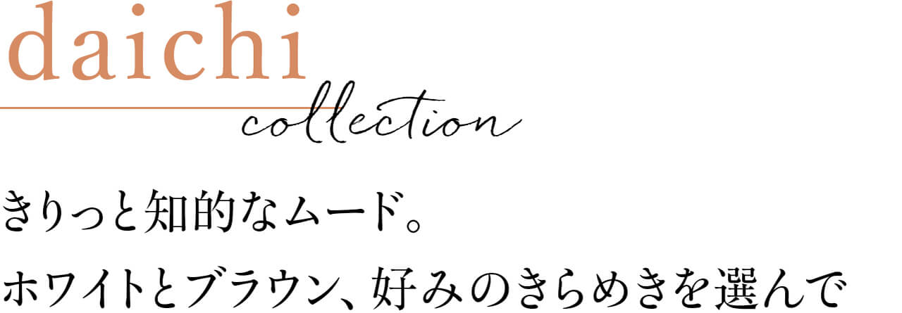 daichi collection きりっと知的なムード。ホワイトとブラウン、好みのきらめきを選んで