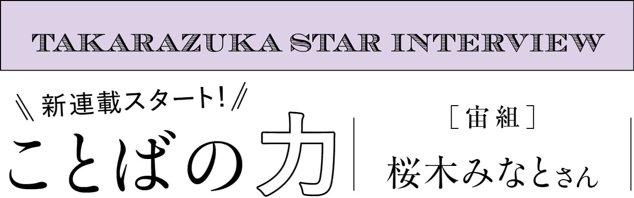 文字　：TAKARAZUKA STAR INTERVIEW　新連載スタート！　ことばの力　宝塚［宙組］ 桜木みなとさん