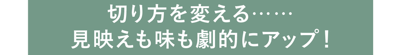 切り方を変える…… 見映えも味も劇的にアップ！